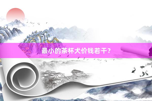 最小的茶杯犬价钱若干？